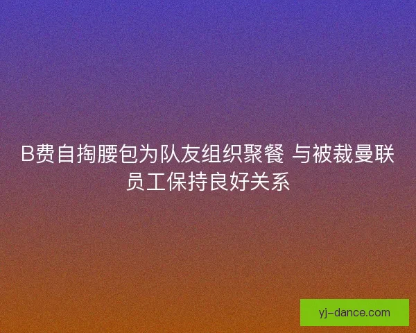 B费自掏腰包为队友组织聚餐 与被裁曼联员工保持良好关系
