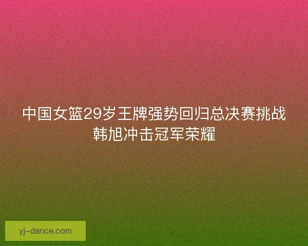 中国女篮29岁王牌强势回归总决赛挑战韩旭冲击冠军荣耀