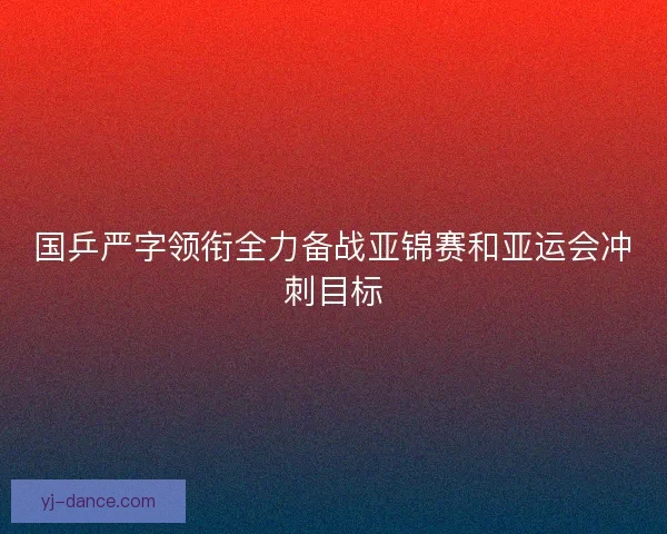国乒严字领衔全力备战亚锦赛和亚运会冲刺目标