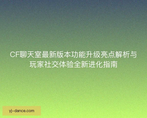 CF聊天室最新版本功能升级亮点解析与玩家社交体验全新进化指南